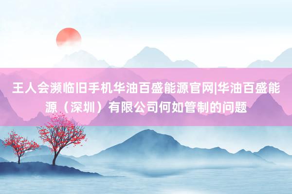 王人会濒临旧手机华油百盛能源官网|华油百盛能源（深圳）有限公司何如管制的问题
